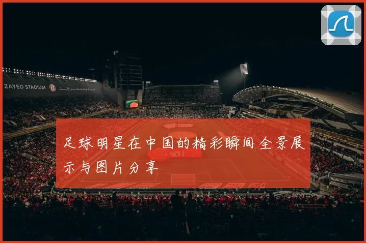 足球明星在中国的精彩瞬间全景展示与图片分享