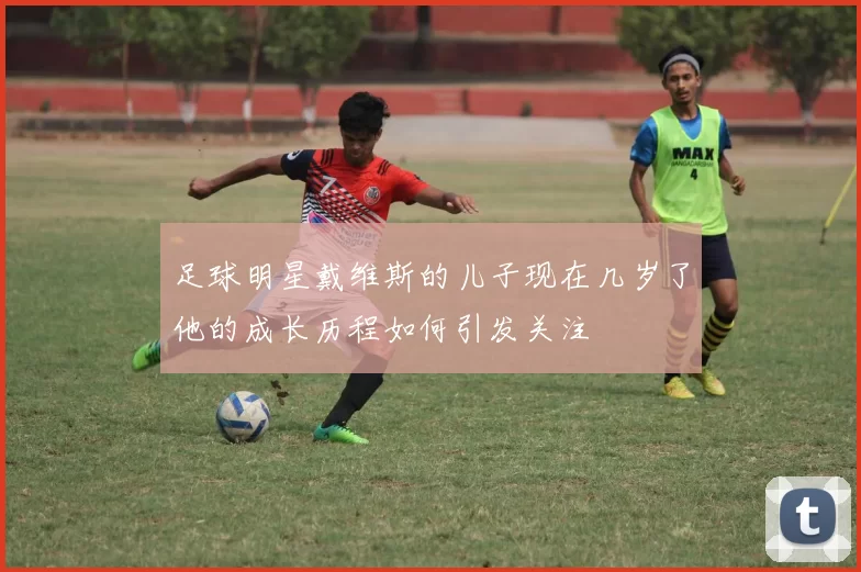 足球明星戴维斯的儿子现在几岁了他的成长历程如何引发关注