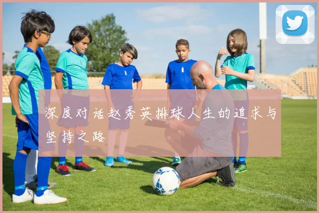 深度对话赵秀英排球人生的追求与坚持之路