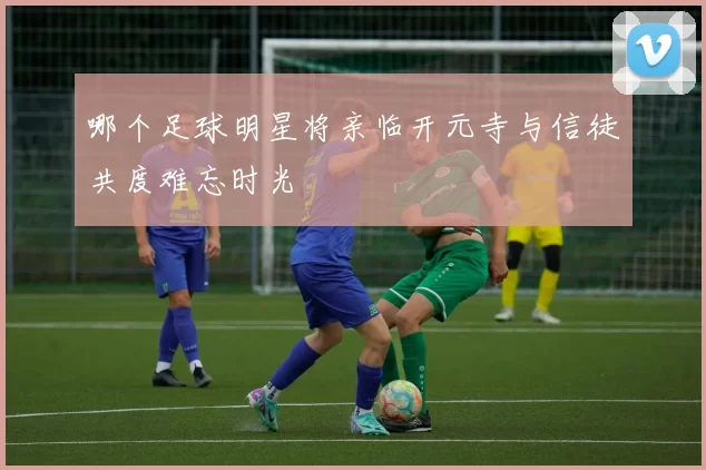 哪个足球明星将亲临开元寺与信徒共度难忘时光