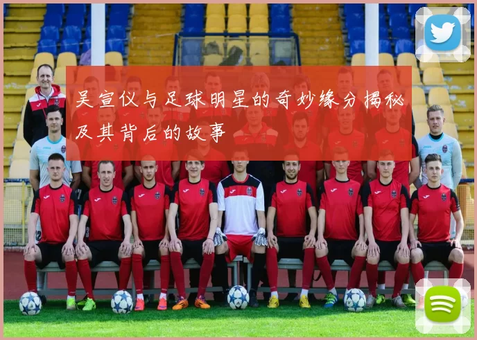 吴宣仪与足球明星的奇妙缘分揭秘及其背后的故事