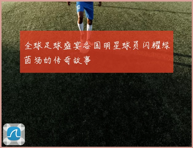 全球足球盛宴各国明星球员闪耀绿茵场的传奇故事