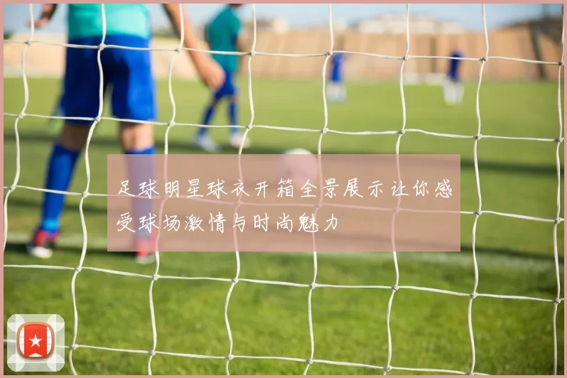 足球明星球衣开箱全景展示让你感受球场激情与时尚魅力