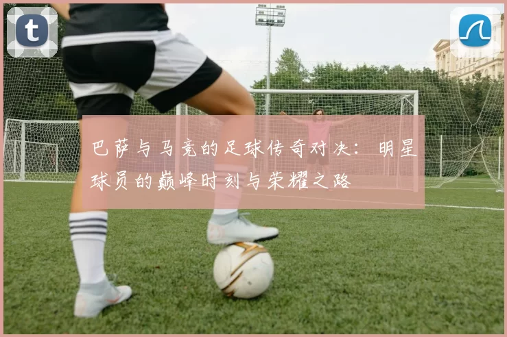 巴萨与马竞的足球传奇对决：明星球员的巅峰时刻与荣耀之路