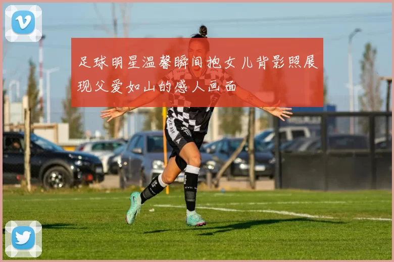 足球明星温馨瞬间抱女儿背影照展现父爱如山的感人画面
