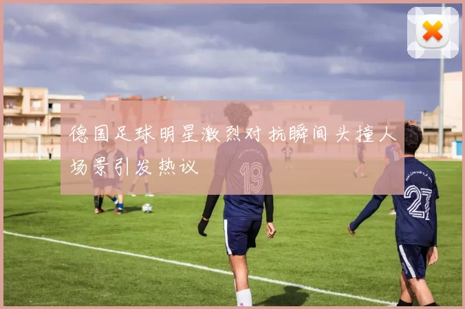 德国足球明星激烈对抗瞬间头撞人场景引发热议