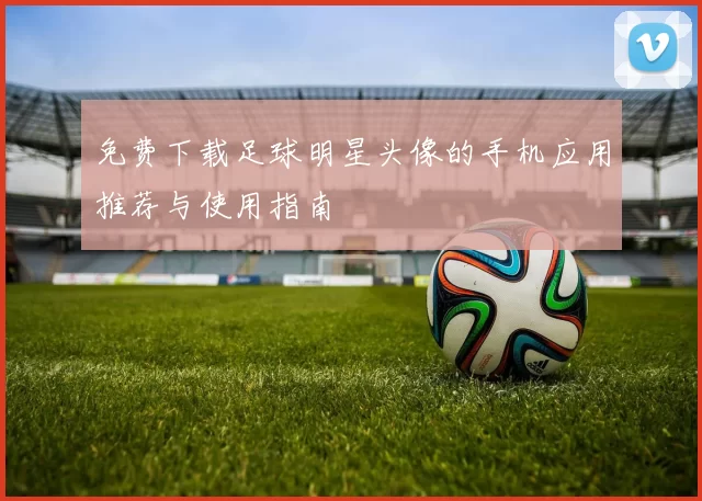 免费下载足球明星头像的手机应用推荐与使用指南