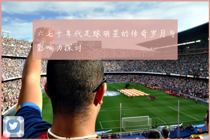 六七十年代足球明星的传奇岁月与影响力探讨