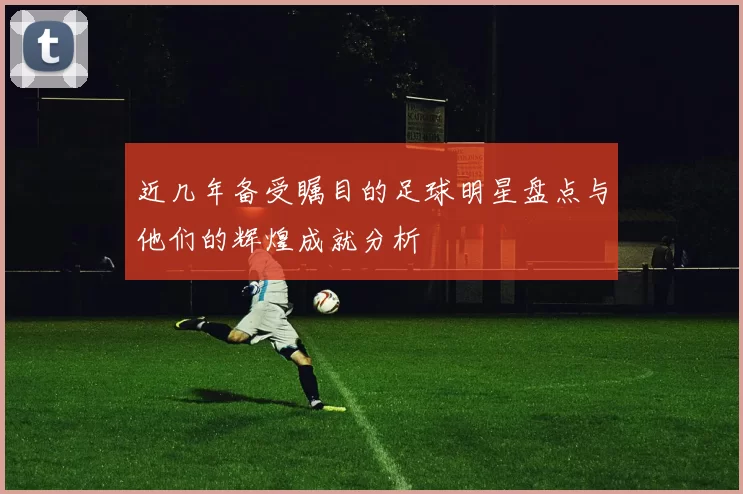 近几年备受瞩目的足球明星盘点与他们的辉煌成就分析