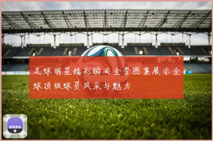 足球明星精彩瞬间全景图集展示全球顶级球员风采与魅力