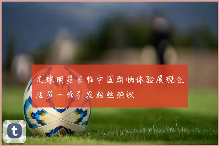足球明星亲临中国购物体验展现生活另一面引发粉丝热议