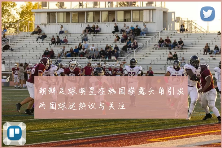 朝鲜足球明星在韩国崭露头角引发两国球迷热议与关注
