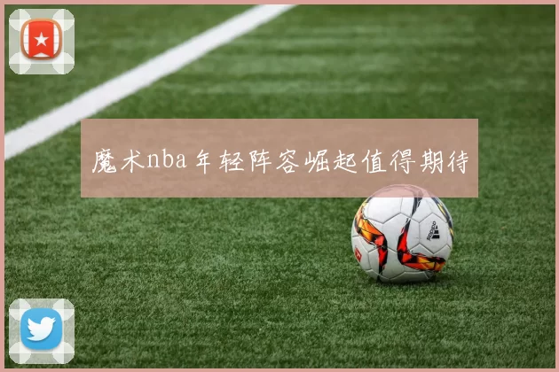 魔术nba年轻阵容崛起值得期待