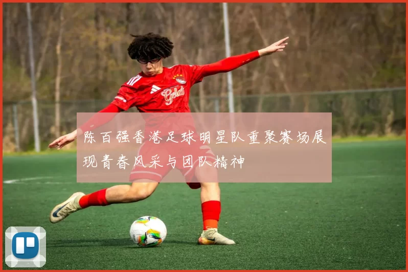 陈百强香港足球明星队重聚赛场展现青春风采与团队精神