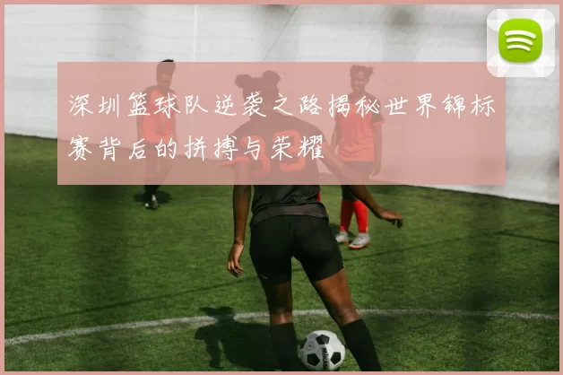 深圳篮球队逆袭之路揭秘世界锦标赛背后的拼搏与荣耀