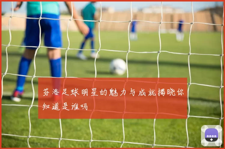 芬洛足球明星的魅力与成就揭晓你知道是谁吗