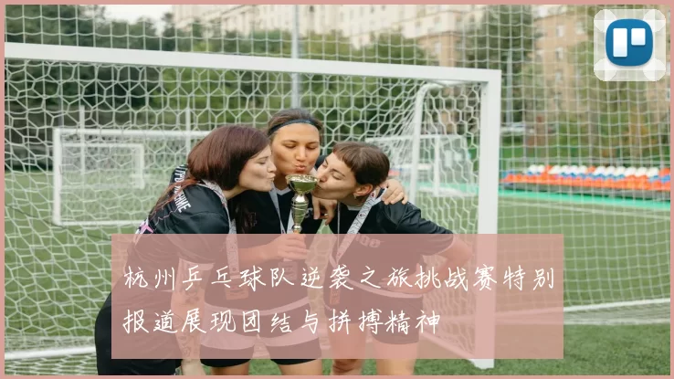 杭州乒乓球队逆袭之旅挑战赛特别报道展现团结与拼搏精神