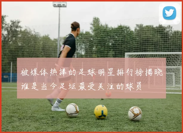 被媒体热捧的足球明星排行榜揭晓谁是当今足坛最受关注的球员