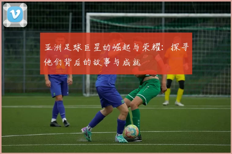 亚洲足球巨星的崛起与荣耀：探寻他们背后的故事与成就