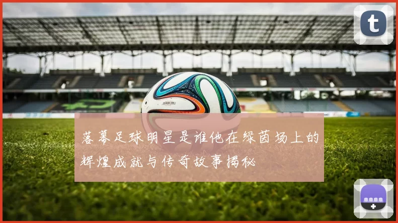 落幕足球明星是谁他在绿茵场上的辉煌成就与传奇故事揭秘