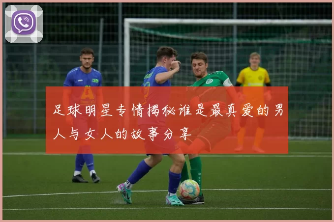 足球明星专情揭秘谁是最真爱的男人与女人的故事分享