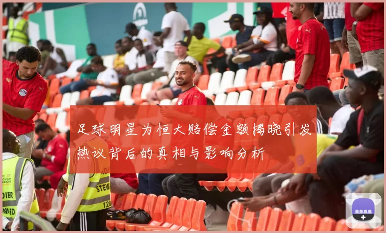 足球明星为恒大赔偿金额揭晓引发热议背后的真相与影响分析