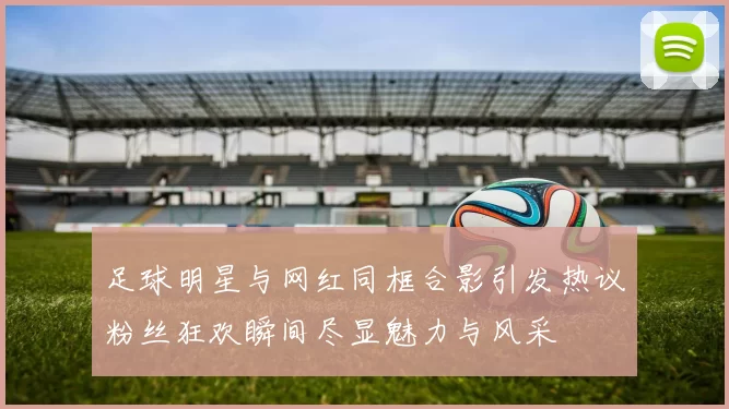 足球明星与网红同框合影引发热议粉丝狂欢瞬间尽显魅力与风采