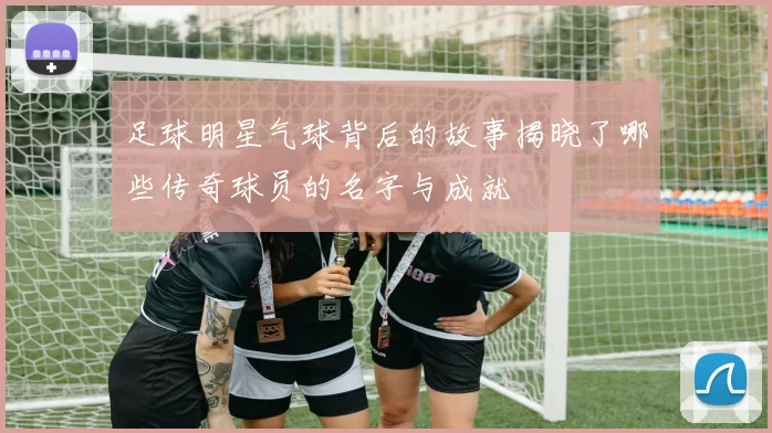 足球明星气球背后的故事揭晓了哪些传奇球员的名字与成就