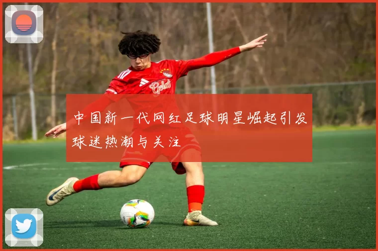 中国新一代网红足球明星崛起引发球迷热潮与关注