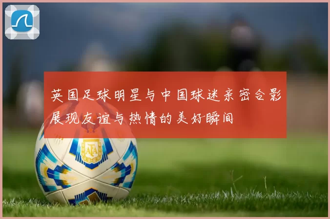 英国足球明星与中国球迷亲密合影展现友谊与热情的美好瞬间