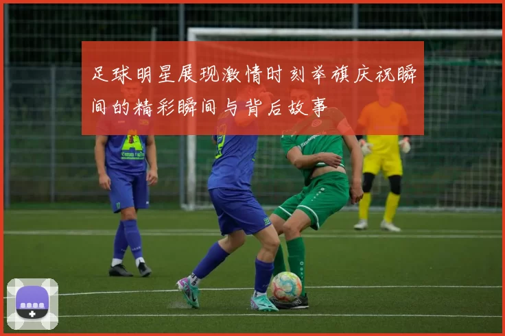 足球明星展现激情时刻举旗庆祝瞬间的精彩瞬间与背后故事