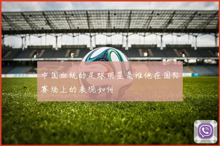 中国血统的足球明星是谁他在国际赛场上的表现如何