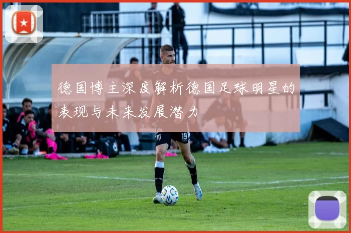 德国博主深度解析德国足球明星的表现与未来发展潜力