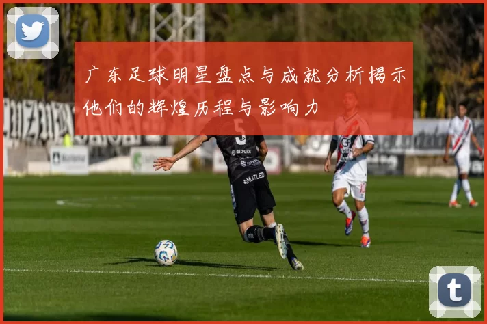 广东足球明星盘点与成就分析揭示他们的辉煌历程与影响力