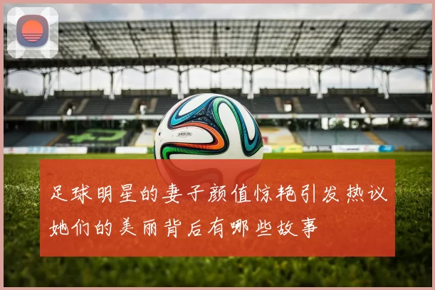足球明星的妻子颜值惊艳引发热议她们的美丽背后有哪些故事