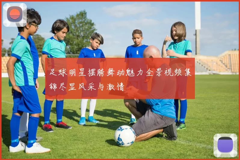 足球明星摆胯舞动魅力全景视频集锦尽显风采与激情
