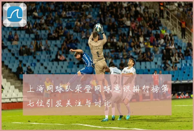 上海网球队荣登网球意识排行榜第七位引发关注与讨论