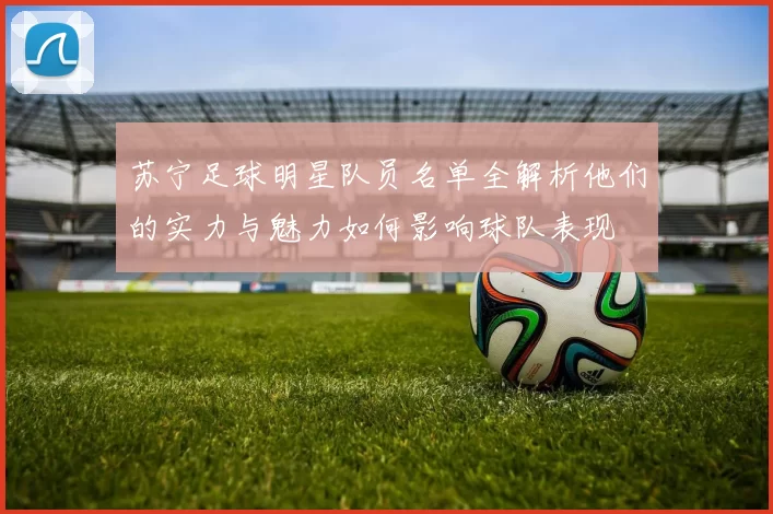苏宁足球明星队员名单全解析他们的实力与魅力如何影响球队表现