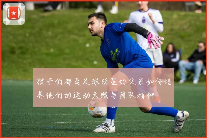 孩子们都是足球明星的父亲如何培养他们的运动天赋与团队精神