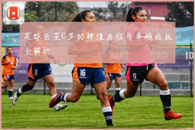 足球巨星C罗的辉煌历程与卓越成就全解析