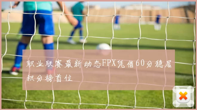 职业联赛最新动态FPX凭借60分稳居积分榜首位