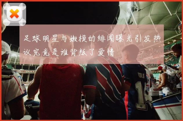 足球明星与嫩模的绯闻曝光引发热议究竟是谁背叛了爱情