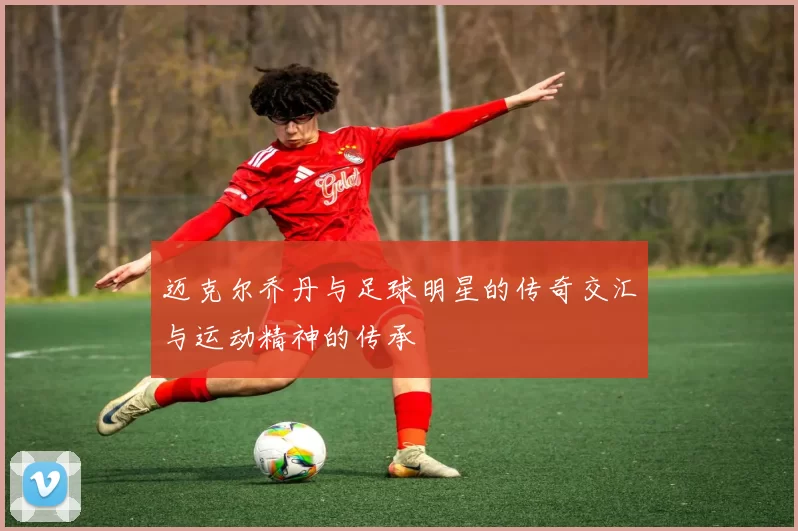 迈克尔乔丹与足球明星的传奇交汇与运动精神的传承