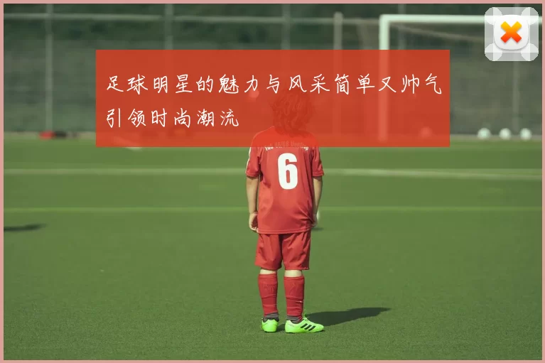 足球明星的魅力与风采简单又帅气引领时尚潮流