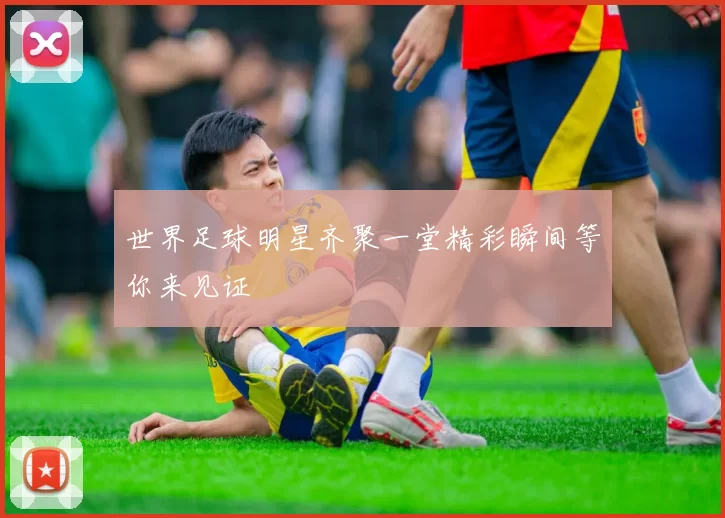 世界足球明星齐聚一堂精彩瞬间等你来见证