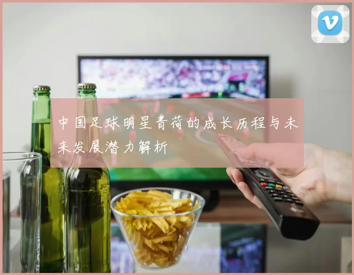 中国足球明星青荷的成长历程与未来发展潜力解析