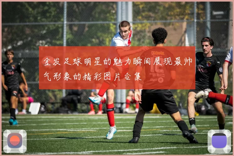 金发足球明星的魅力瞬间展现最帅气形象的精彩图片合集
