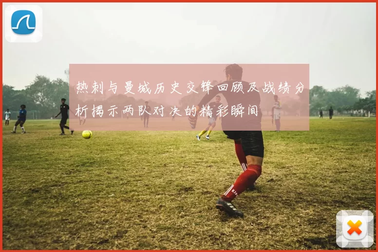 热刺与曼城历史交锋回顾及战绩分析揭示两队对决的精彩瞬间