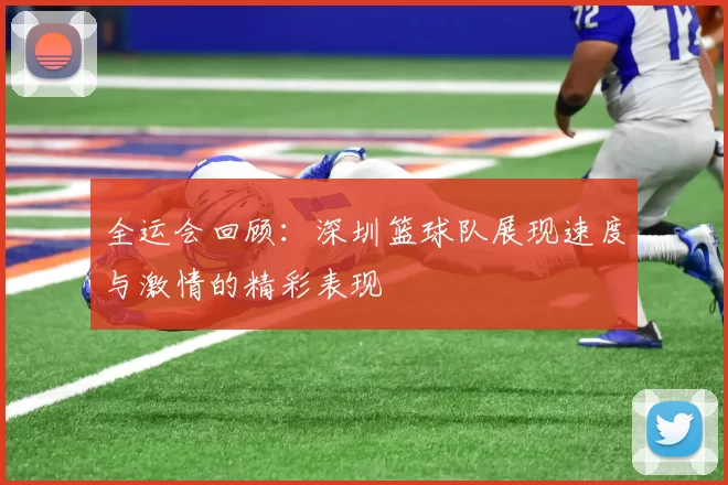 全运会回顾：深圳篮球队展现速度与激情的精彩表现