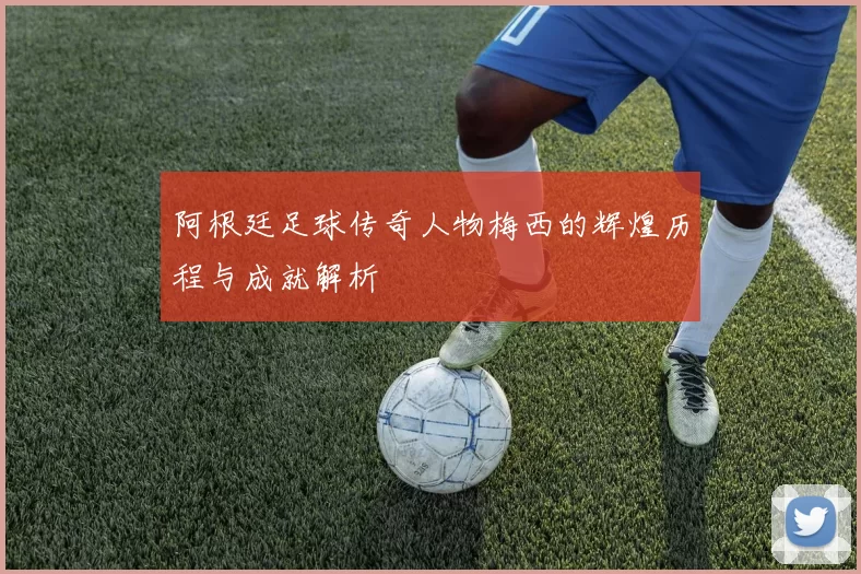 阿根廷足球传奇人物梅西的辉煌历程与成就解析